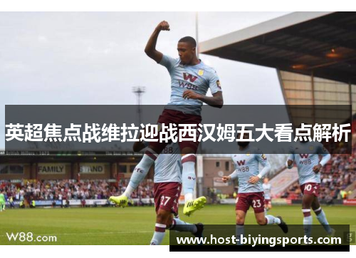 英超焦点战维拉迎战西汉姆五大看点解析